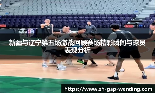 新疆与辽宁第五场激战回顾赛场精彩瞬间与球员表现分析