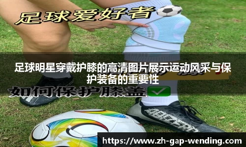 足球明星穿戴护膝的高清图片展示运动风采与保护装备的重要性
